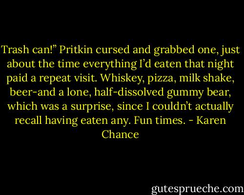 Trash can!”<br />Pritkin cursed and grabbed one, just about the time everything I’d eaten that night paid a repeat visit. Whiskey, pizza, milk shake, beer-and a lone, half-dissolved gummy bear, which was a surprise, since I couldn’t actually recall having eaten any. Fun times. - Karen Chance