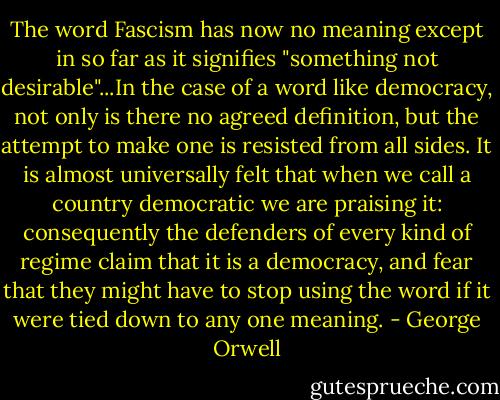 The word Fascism has now no meaning except in so far as it signifies "something not desirable"...In the case of a word like democracy, not only is there no agreed definition, but the attempt to make one is resisted from all sides. It is almost universally felt that when we call a country democratic we are praising it: consequently the defenders of every kind of regime claim that it is a democracy, and fear that they might have to stop using the word if it were tied down to any one meaning. - George Orwell