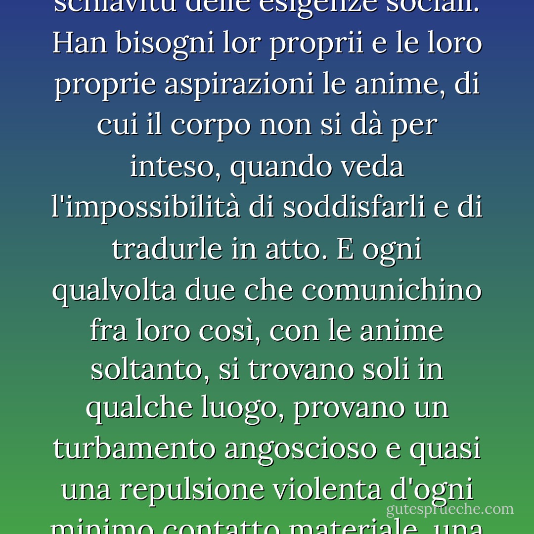 Le anime hanno un loro particolar modo d'intendersi, d'entrare in intimità, fino a darsi del tu, mentre le nostre persone sono tuttavia impacciate nel commercio delle parole comuni, nella schiavitù delle esigenze sociali. Han bisogni lor proprii e le loro proprie aspirazioni le anime, di cui il corpo non si dà per inteso, quando veda l'impossibilità di soddisfarli e di tradurle in atto. E ogni qualvolta due che comunichino fra loro così, con le anime soltanto, si trovano soli in qualche luogo, provano un turbamento angoscioso e quasi una repulsione violenta d'ogni minimo contatto materiale, una sofferenza che li allontana, e che cessa subito, non appena un terzo intervenga. Allora, passata l'angoscia, le due anime sollevate si ricercano e tornano a sorridersi da lontano. - Luigi Pirandello