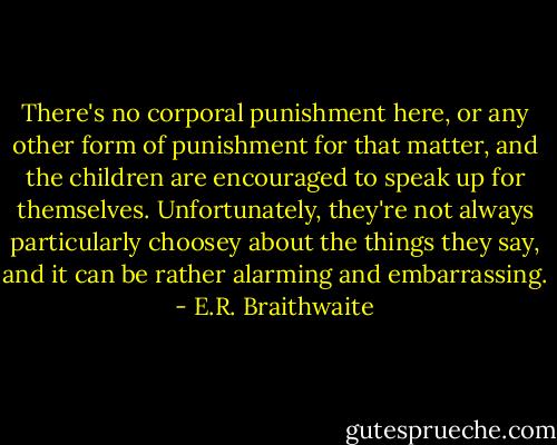 There's no corporal punishment here, or any other form of punishment for that matter, and the children are encouraged to speak up for themselves. Unfortunately, they're not always particularly choosey about the things they say, and it can be rather alarming and embarrassing. - E.R. Braithwaite