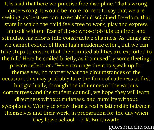 It is said that here we practise free discipline. That's wrong, quite wrong. It would be more correct to say that we are seeking, as best we can, to establish disciplined freedom, that state in which the child feels free to work, play and express himself without fear of those whose job it is to direct and stimulate his efforts into constructive channels. As things are we cannot expect of them high academic effort, but we can take steps to ensure that their limited abilities are exploited to the full." Here he smiled briefly, as if amused by some fleeting, private reflection. "We encourage them to speak up for themselves, no matter what the circumstances or the occasion; this may probably take the form of rudeness at first but gradually, through the influences of the various committees and the student council, we hope they will learn directness without rudeness, and humility without sycophancy. We try to show them a real relationship between themselves and their work, in preparation for the day when they leave school. - E.R. Braithwaite