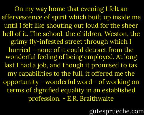 On my way home that evening I felt an effervescence of spirit which built up inside me until I felt like shouting out loud for the sheer hell of it. The school, the children, Weston, the grimy fly-infested street through which I hurried - none of it could detract from the wonderful feeling of being employed. At long last I had a job, and though it promised to tax my capabilities to the full, it offered me the opportunity - wonderful word - of working on terms of dignified equality in an established profession. - E.R. Braithwaite