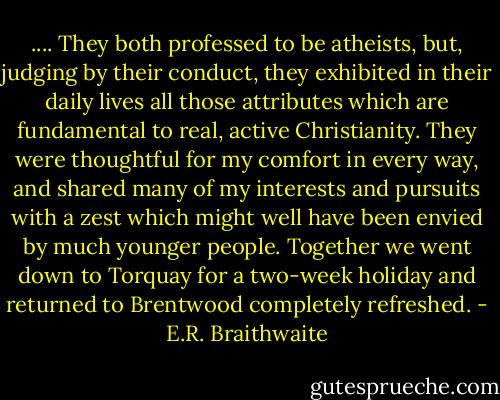 .... They both professed to be atheists, but, judging by their conduct, they exhibited in their daily lives all those attributes which are fundamental to real, active Christianity. They were thoughtful for my comfort in every way, and shared many of my interests and pursuits with a zest which might well have been envied by much younger people. Together we went down to Torquay for a two-week holiday and returned to Brentwood completely refreshed. - E.R. Braithwaite