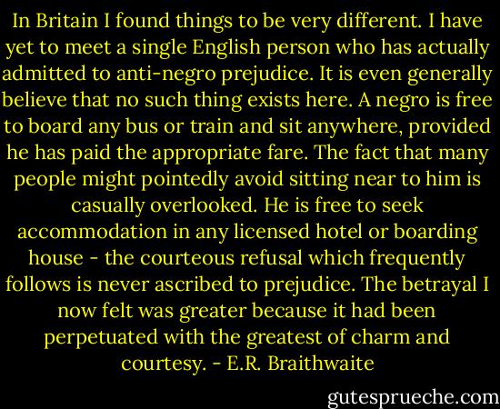 In Britain I found things to be very different. I have yet to meet a single English person who has actually admitted to anti-negro prejudice. It is even generally believe that no such thing exists here. A negro is free to board any bus or train and sit anywhere, provided he has paid the appropriate fare. The fact that many people might pointedly avoid sitting near to him is casually overlooked. He is free to seek accommodation in any licensed hotel or boarding house - the courteous refusal which frequently follows is never ascribed to prejudice. The betrayal I now felt was greater because it had been perpetuated with the greatest of charm and courtesy. - E.R. Braithwaite