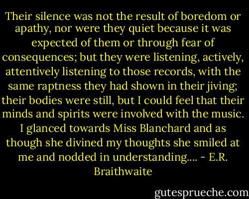 Their silence was not the result of boredom or apathy, nor were they quiet because it was expected of them or through fear of consequences; but they were listening, actively, attentively listening to those records, with the same raptness they had shown in their jiving; their bodies were still, but I could feel that their minds and spirits were involved with the music. I glanced towards Miss Blanchard and as though she divined my thoughts she smiled at me and nodded in understanding.... - E.R. Braithwaite