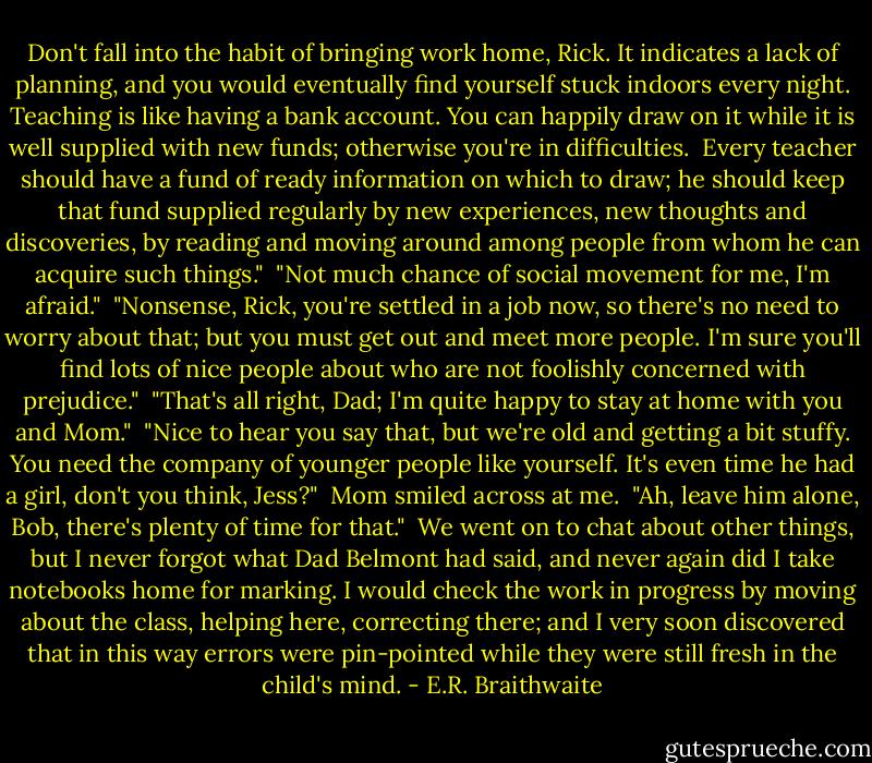 Don't fall into the habit of bringing work home, Rick. It indicates a lack of planning, and you would eventually find yourself stuck indoors every night. Teaching is like having a bank account. You can happily draw on it while it is well supplied with new funds; otherwise you're in difficulties.<br /><br />Every teacher should have a fund of ready information on which to draw; he should keep that fund supplied regularly by new experiences, new thoughts and discoveries, by reading and moving around among people from whom he can acquire such things."<br /><br />"Not much chance of social movement for me, I'm afraid."<br /><br />"Nonsense, Rick, you're settled in a job now, so there's no need to worry about that; but you must get out and meet more people. I'm sure you'll find lots of nice people about who are not foolishly concerned with prejudice."<br /><br />"That's all right, Dad; I'm quite happy to stay at home with you and Mom."<br /><br />"Nice to hear you say that, but we're old and getting a bit stuffy. You need the company of younger people like yourself. It's even time he had a girl, don't you think, Jess?"<br /><br />Mom smiled across at me.<br /><br />"Ah, leave him alone, Bob, there's plenty of time for that."<br /><br />We went on to chat about other things, but I never forgot what Dad Belmont had said, and never again did I take notebooks home for marking. I would check the work in progress by moving about the class, helping here, correcting there; and I very soon discovered that in this way errors were pin-pointed while they were still fresh in the child's mind. - E.R. Braithwaite