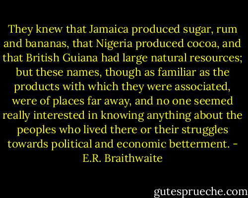 They knew that Jamaica produced sugar, rum and bananas, that Nigeria produced cocoa, and that British Guiana had large natural resources; but these names, though as familiar as the products with which they were associated, were of places far away, and no one seemed really interested in knowing anything about the peoples who lived there or their struggles towards political and economic betterment. - E.R. Braithwaite