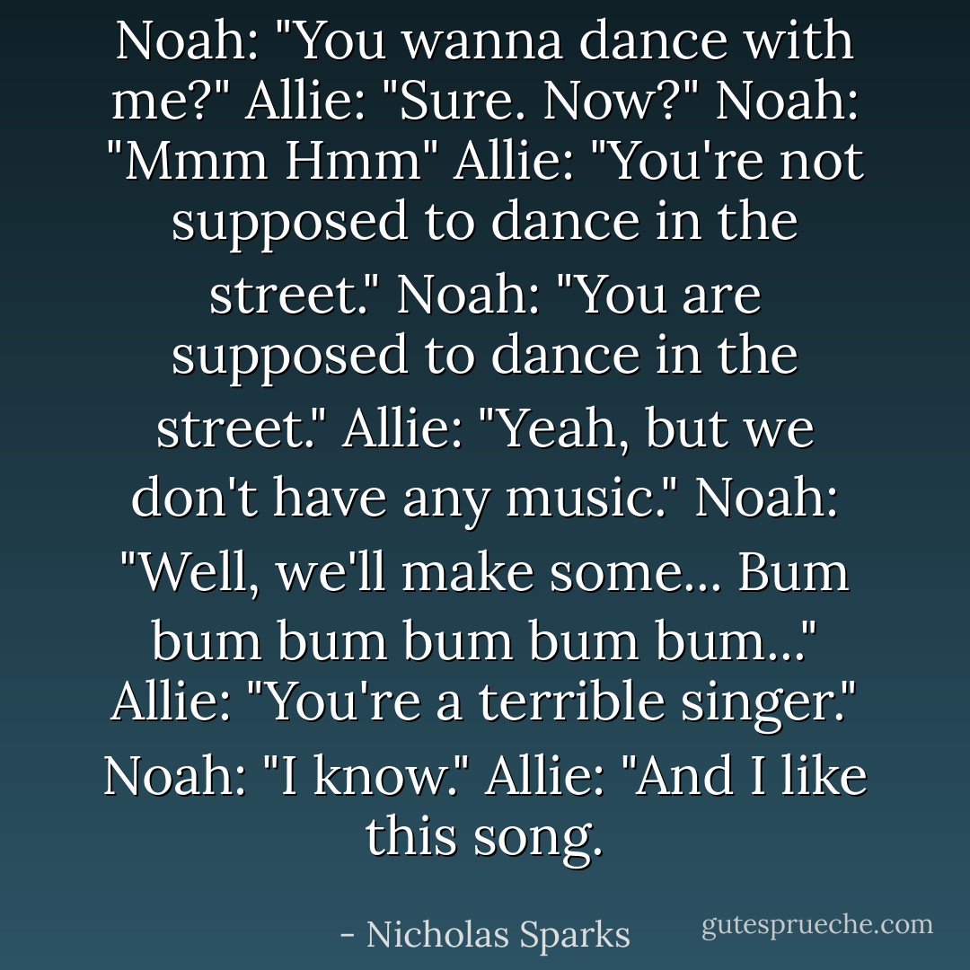 Noah: "You wanna dance with me?"<br />Allie: "Sure. Now?"<br />Noah: "Mmm Hmm"<br />Allie: "You're not supposed to dance in the street."<br />Noah: "You are supposed to dance in the street."<br />Allie: "Yeah, but we don't have any music."<br />Noah: "Well, we'll make some... Bum bum bum bum bum bum..."<br />Allie: "You're a terrible singer."<br />Noah: "I know."<br />Allie: "And I like this song. - Nicholas Sparks