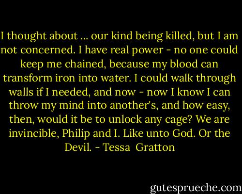 I thought about ... our kind being killed, but I am not concerned. I have real power - no one could keep me chained, because my blood can transform iron into water. I could walk through walls if I needed, and now - now I know I can throw my mind into another's, and how easy, then, would it be to unlock any cage? We are invincible, Philip and I. Like unto God. Or the Devil. - Tessa  Gratton