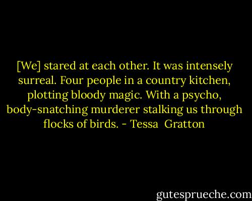 [We] stared at each other. It was intensely surreal. Four people in a country kitchen, plotting bloody magic. With a psycho, body-snatching murderer stalking us through flocks of birds. - Tessa  Gratton