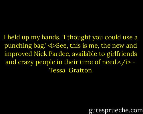 I held up my hands. 'I thought you could use a punching bag.' <i>See, this is me, the new and improved Nick Pardee, available to girlfriends and crazy people in their time of need.</i> - Tessa  Gratton