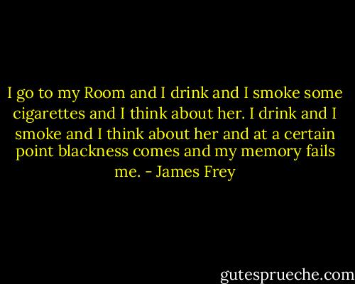 I go to my Room and I drink and I smoke some cigarettes and I think about her. I drink and I smoke and I think about her and at a certain point blackness comes and my memory fails me. - James Frey