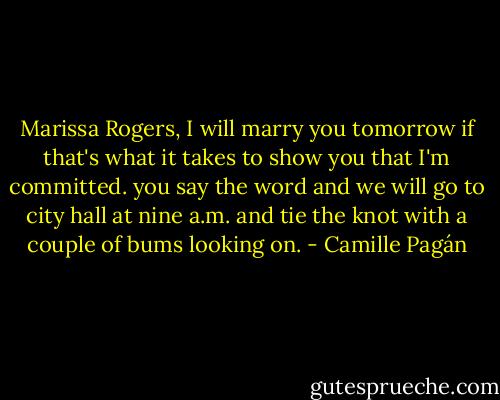 Marissa Rogers, I will marry you tomorrow if that's what it takes to show you that I'm committed. you say the word and we will go to city hall at nine a.m. and tie the knot with a couple of bums looking on. - Camille Pagán