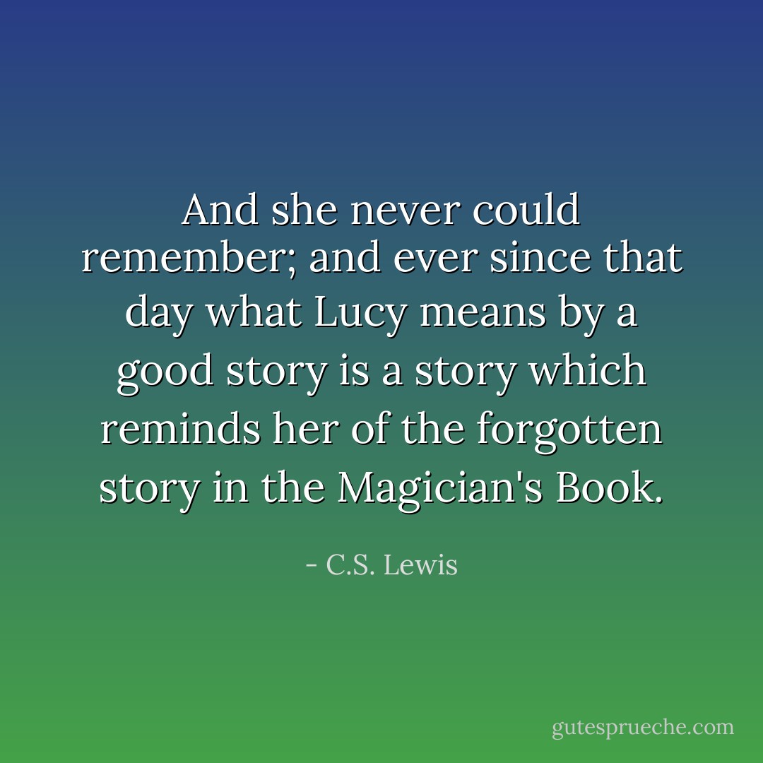 And she never could remember; and ever since that day what Lucy means by a good story is a story which reminds her of the forgotten story in the Magician's Book. - C.S. Lewis
