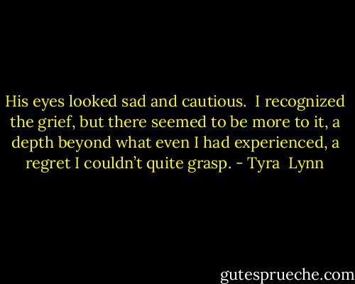 His eyes looked sad and cautious.  I recognized the grief, but there seemed to be more to it, a depth beyond what even I had experienced, a regret I couldn’t quite grasp. - Tyra  Lynn