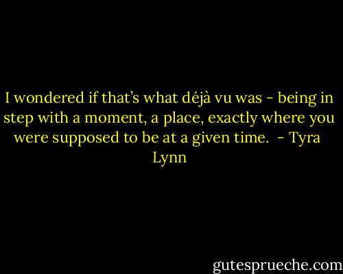 I wondered if that’s what déjà vu was - being in step with a moment, a place, exactly where you were supposed to be at a given time.  - Tyra  Lynn