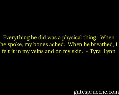 Everything he did was a physical thing.  When he spoke, my bones ached.  When he breathed, I felt it in my veins and on my skin.  - Tyra  Lynn
