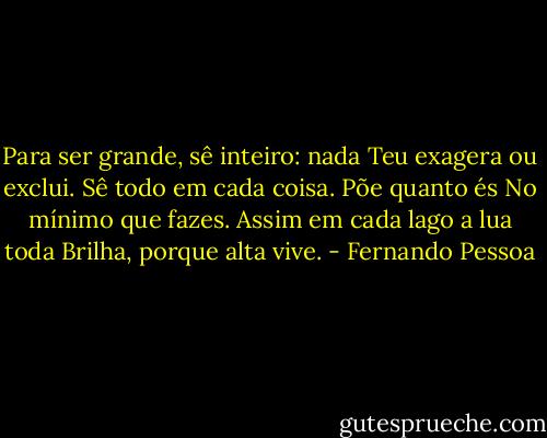 Para ser grande, sê inteiro: nada<br />Teu exagera ou exclui.<br />Sê todo em cada coisa. Põe quanto és<br />No mínimo que fazes.<br />Assim em cada lago a lua toda<br />Brilha, porque alta vive. - Fernando Pessoa