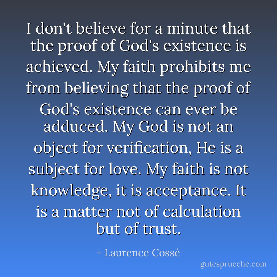 I don't believe for a minute that the proof of God's existence is achieved. My faith prohibits me from believing that the proof of God's existence can ever be adduced. My God is not an object for verification, He is a subject for love. My faith is not knowledge, it is acceptance. It is a matter not of calculation but of trust. - Laurence Cossé