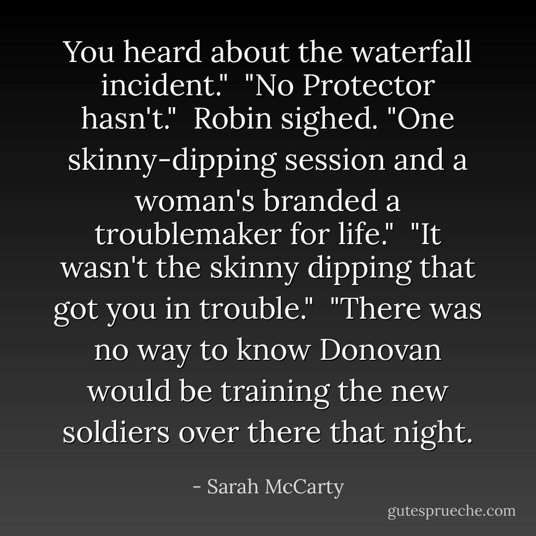 You heard about the waterfall incident."<br /><br />"No Protector hasn't."<br /><br />Robin sighed. "One skinny-dipping session and a woman's branded a troublemaker for life."<br /><br />"It wasn't the skinny dipping that got you in trouble."<br /><br />"There was no way to know Donovan would be training the new soldiers over there that night. - Sarah McCarty