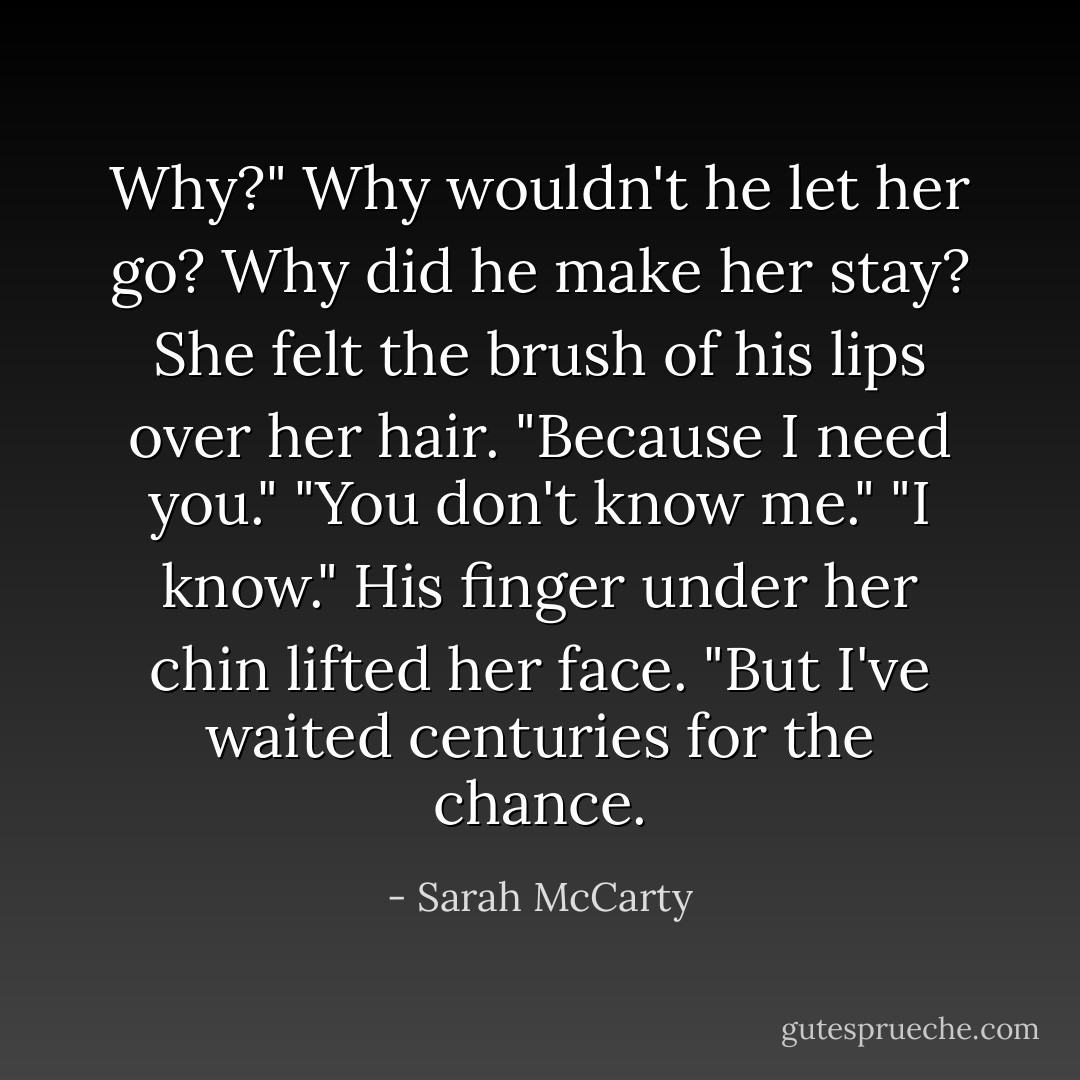 Why?" Why wouldn't he let her go? Why did he make her stay?<br />She felt the brush of his lips over her hair.<br />"Because I need you."<br />"You don't know me."<br />"I know." His finger under her chin lifted her face. "But I've waited centuries for the chance. - Sarah McCarty