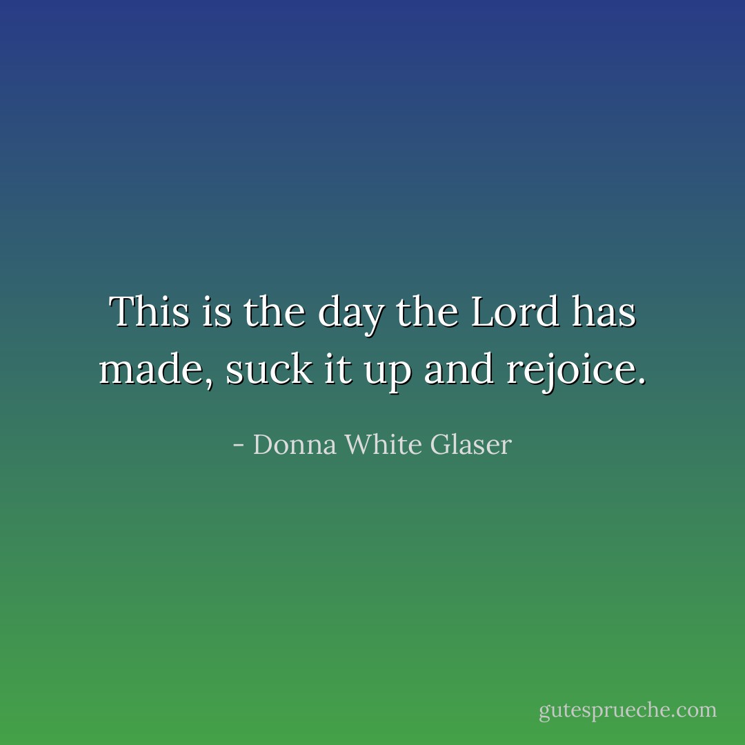 This is the day the Lord has made, suck it up and rejoice. - Donna White Glaser