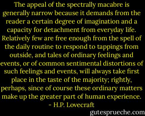 The appeal of the spectrally macabre is generally narrow because it demands from the reader a certain degree of imagination and a capacity for detachment from everyday life. Relatively few are free enough from the spell of the daily routine to respond to tappings from outside, and tales of ordinary feelings and events, or of common sentimental distortions of such feelings and events, will always take first place in the taste of the majority; rightly, perhaps, since of course these ordinary matters make up the greater part of human experience. - H.P. Lovecraft