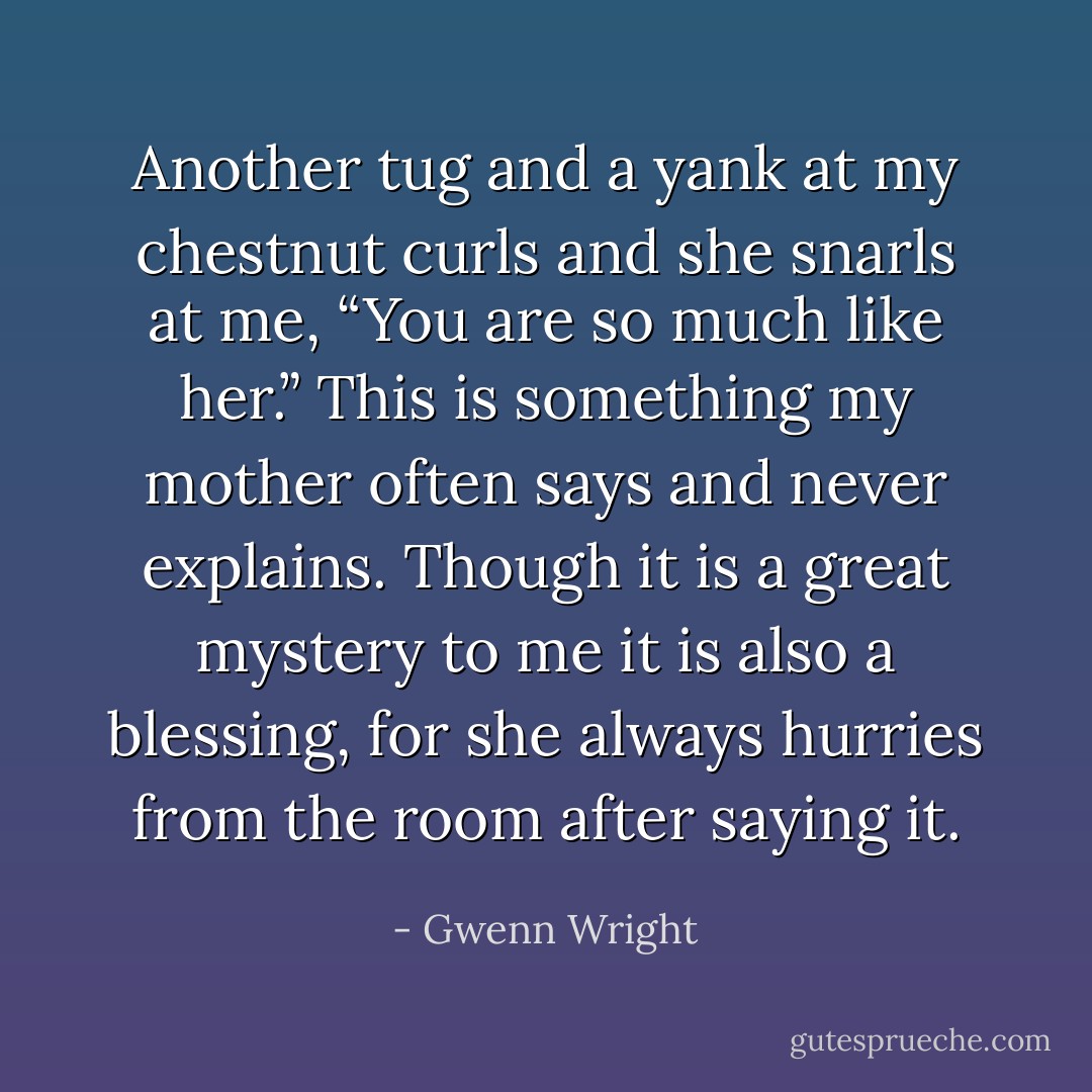 Another tug and a yank at my chestnut curls and she snarls at me, “You are so much like her.”<br />This is something my mother often says and never explains. Though it is a great mystery to me it is also a blessing, for she always hurries from the room after saying it. - Gwenn Wright