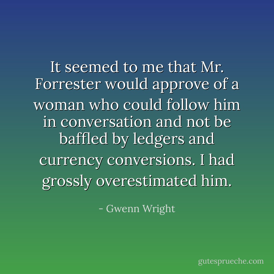 It seemed to me that Mr. Forrester would approve of a woman who could follow him in conversation and not be baffled by ledgers and currency conversions. I had grossly overestimated him. - Gwenn Wright