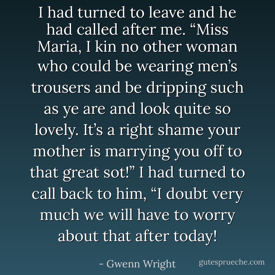 I had turned to leave and he had called after me. “Miss Maria, I kin no other woman who could be wearing men’s trousers and be dripping such as ye are and look quite so lovely. It’s a right shame your mother is marrying you off to that great sot!”<br />I had turned to call back to him, “I doubt very much we will have to worry about that after today! - Gwenn Wright