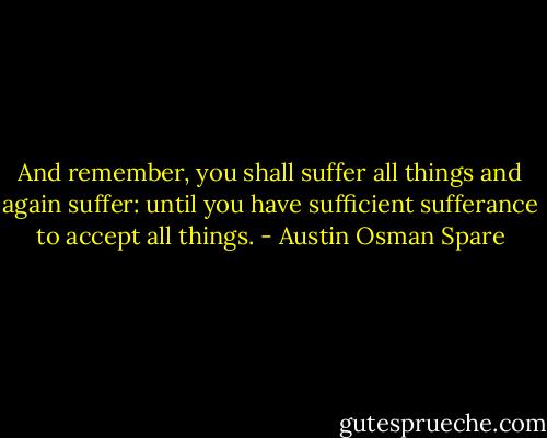 And remember, you shall suffer all things and again suffer: until you have sufficient sufferance to accept all things. - Austin Osman Spare