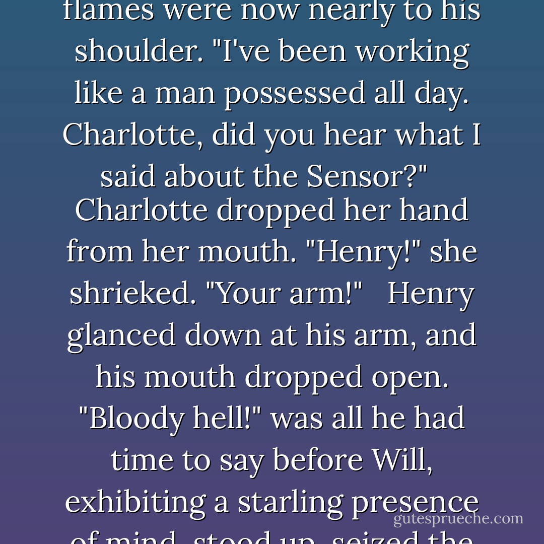 Will interrupted. "Henry," he said, "you're on fire. You do know that, don't you?" <br /><br />"Oh, yeas," Henry said eagerly. The flames were now nearly to his shoulder. "I've been working like a man possessed all day. Charlotte, did you hear what I said about the Sensor?" <br /><br />Charlotte dropped her hand from her mouth. "Henry!" she shrieked. "Your <i>arm</i>!" <br /><br />Henry glanced down at his arm, and his mouth dropped open. "Bloody <i>hell</i>!" was all he had time to say before Will, exhibiting a starling presence of mind, stood up, seized the vase of flowers off the table, and hurled the contents over Henry. - Cassandra Clare