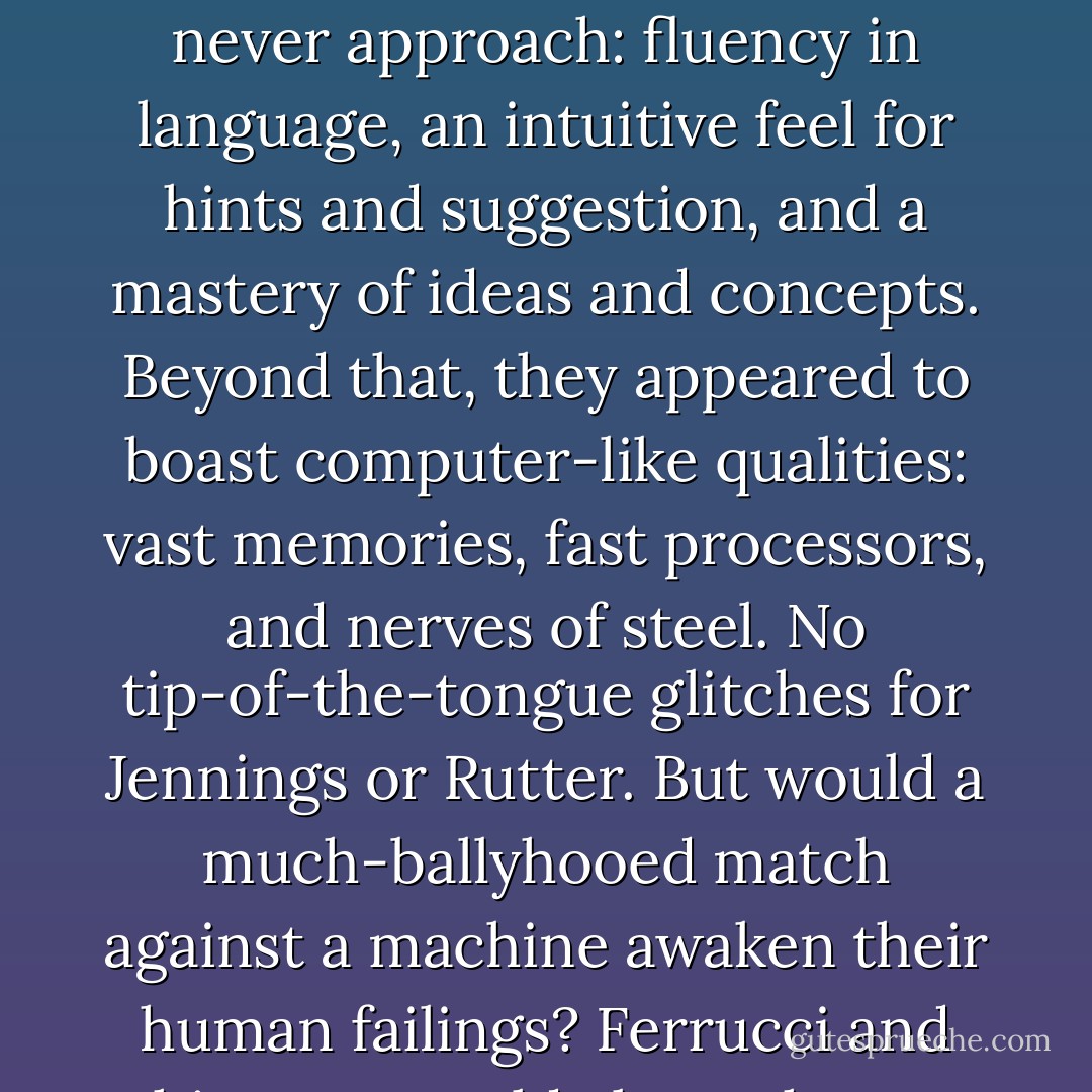 They had human qualities a Jeopardy computer could never approach: fluency in language, an intuitive feel for hints and suggestion, and a mastery of ideas and concepts. Beyond that, they appeared to boast computer-like qualities: vast memories, fast processors, and nerves of steel. No tip-of-the-tongue glitches for Jennings or Rutter. But would a much-ballyhooed match against a machine awaken their human failings? Ferrucci and his team could always hope. - Stephen Baker