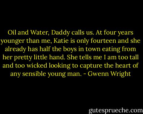 Oil and Water, Daddy calls us. At four years younger than me, Katie is only fourteen and she already has half the boys in town eating from her pretty little hand. She tells me I am too tall and too wicked looking to capture the heart of any sensible young man. - Gwenn Wright
