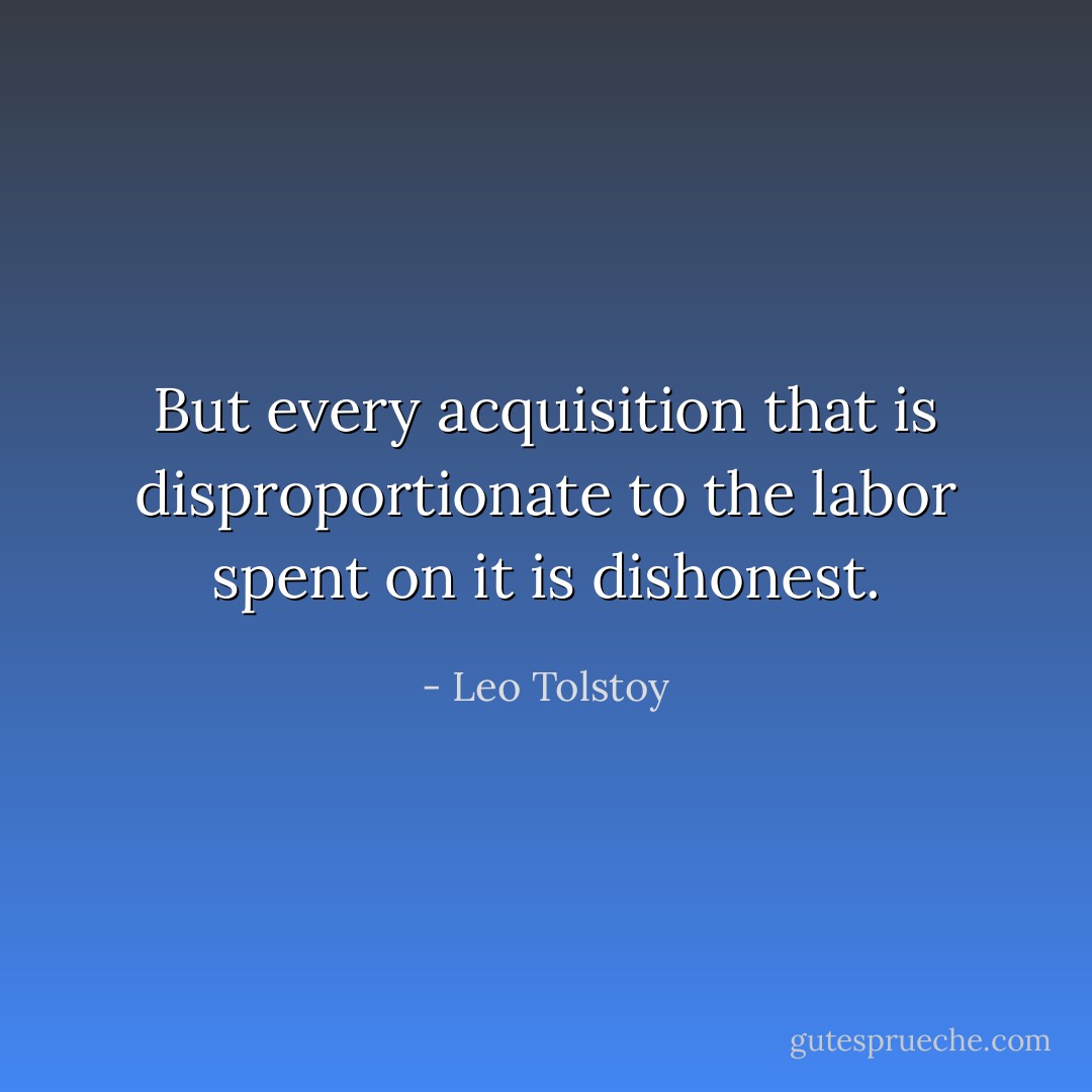 But every acquisition that is disproportionate to the labor spent on it is dishonest. - Leo Tolstoy
