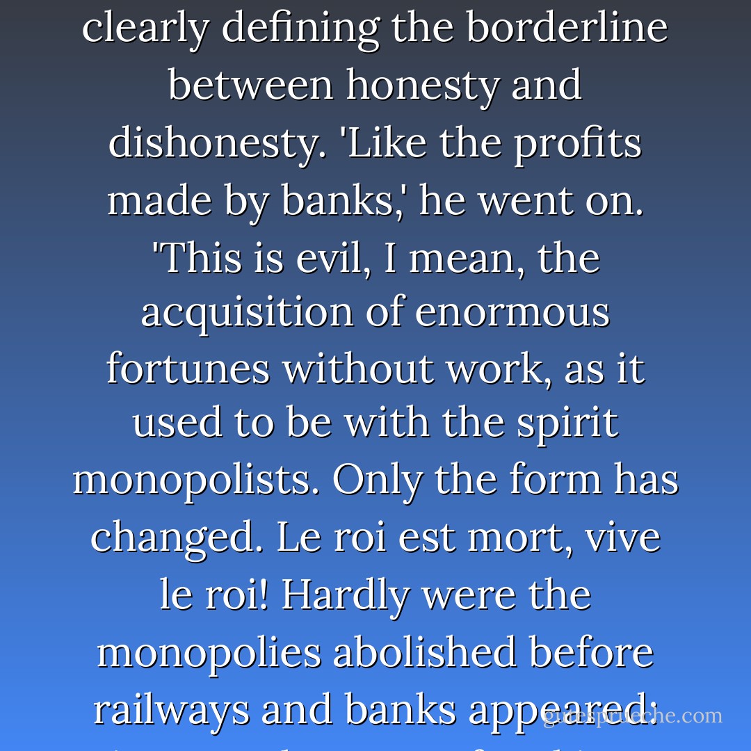 The acquisition by dishonest means and cunning,' said Levin, feeling that he was incapable of clearly defining the borderline between honesty and dishonesty. 'Like the profits made by banks,' he went on. 'This is evil, I mean, the acquisition of enormous fortunes without work, as it used to be with the spirit monopolists. Only the form has changed. <em>Le roi est mort, vive le roi!</em> Hardly were the monopolies abolished before railways and banks appeared: just another way of making money without work. - Leo Tolstoy