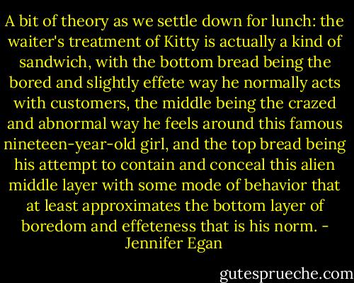 A bit of theory as we settle down for lunch: the waiter's treatment of Kitty is actually a kind of sandwich, with the bottom bread being the bored and slightly effete way he normally acts with customers, the middle being the crazed and abnormal way he feels around this famous nineteen-year-old girl, and the top bread being his attempt to contain and conceal this alien middle layer with some mode of behavior that at least approximates the bottom layer of boredom and effeteness that is his norm. - Jennifer Egan