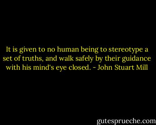 It is given to no human being to stereotype a set of truths, and walk safely by their guidance with his mind's eye closed. - John Stuart Mill