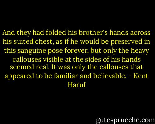 And they had folded his brother's hands across his suited chest, as if he would be preserved in this sanguine pose forever, but only the heavy callouses visible at the sides of his hands seemed real. It was only the callouses that appeared to be familiar and believable. - Kent Haruf