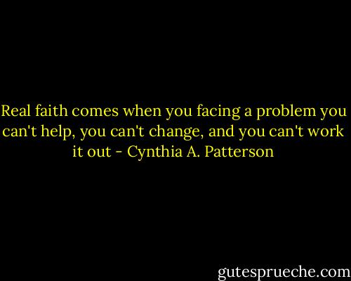 Real faith comes when you facing a problem you can't help, you can't change, and you can't work it out - Cynthia A. Patterson