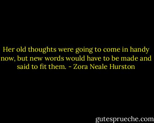 Her old thoughts were going to come in handy now, but new words would have to be made and said to fit them. - Zora Neale Hurston