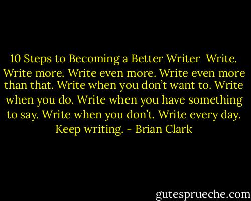 10 Steps to Becoming a Better Writer<br /><br />Write.<br />Write more.<br />Write even more.<br />Write even more than that.<br />Write when you don’t want to.<br />Write when you do.<br />Write when you have something to say.<br />Write when you don’t.<br />Write every day.<br />Keep writing. - Brian Clark