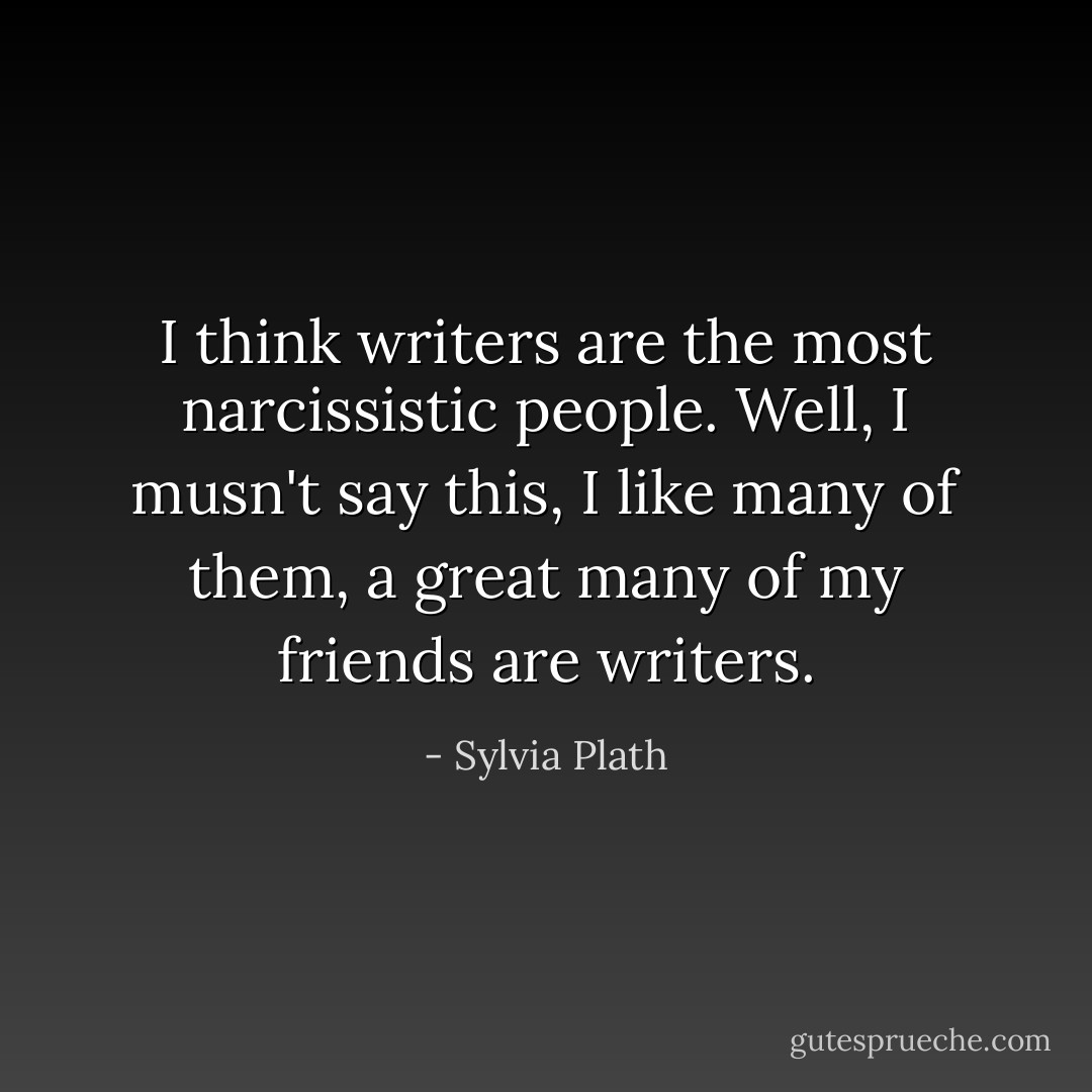 I think writers are the most narcissistic people. Well, I musn't say this, I like many of them, a great many of my friends are writers. - Sylvia Plath