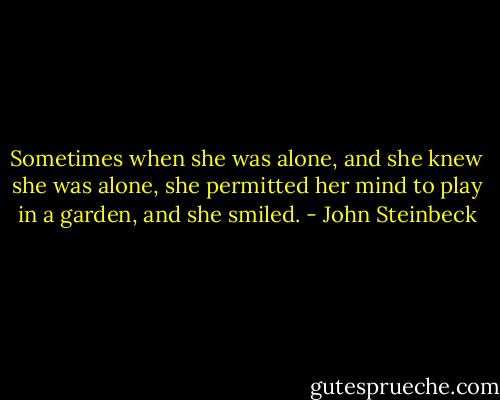 Sometimes when she was alone, and she knew she was alone, she permitted her mind to play in a garden, and she smiled. - John Steinbeck