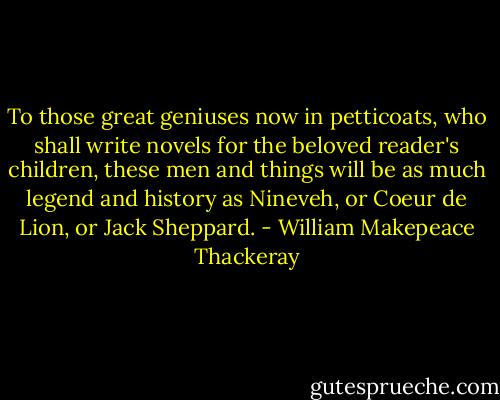 To those great geniuses now in petticoats, who shall write novels for the beloved reader's children, these men and things will be as much legend and history as Nineveh, or Coeur de Lion, or Jack Sheppard. - William Makepeace Thackeray