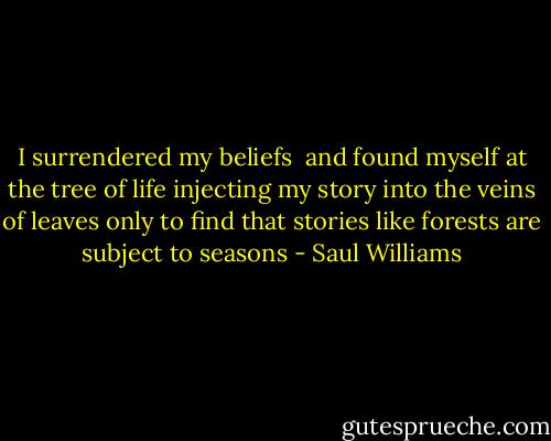I surrendered my beliefs <br />and found myself at the tree of life<br />injecting my story into the veins of leaves<br />only to find that stories like forests<br />are subject to seasons - Saul Williams