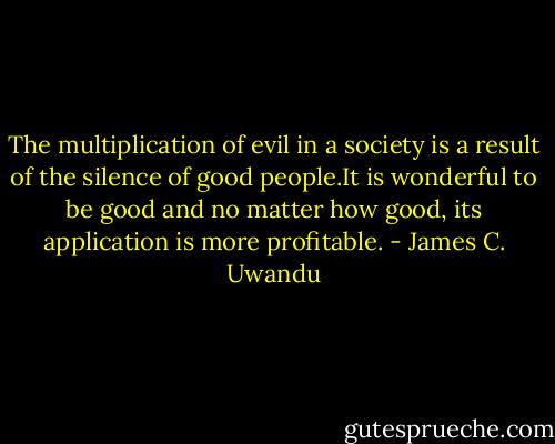 The multiplication of evil in a society is a result of the silence of good people.It is wonderful to be good and no matter how good, its application is more profitable. - James C. Uwandu