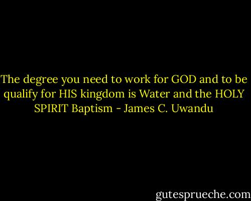 The degree you need to work for GOD and to be qualify for HIS kingdom is Water and the HOLY SPIRIT Baptism - James C. Uwandu