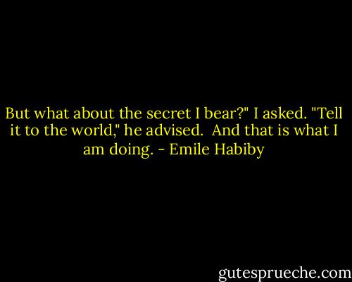 But what about the secret I bear?" I asked.<br />"Tell it to the world," he advised. <br />And that is what I am doing. - Emile Habiby
