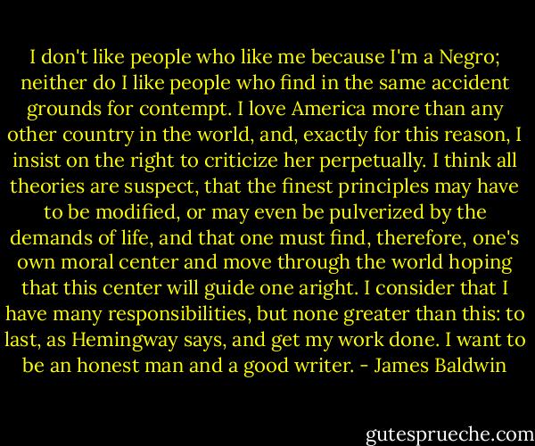 I don't like people who like me because I'm a Negro; neither do I like people who find in the same accident grounds for contempt. I love America more than any other country in the world, and, exactly for this reason, I insist on the right to criticize her perpetually. I think all theories are suspect, that the finest principles may have to be modified, or may even be pulverized by the demands of life, and that one must find, therefore, one's own moral center and move through the world hoping that this center will guide one aright. I consider that I have many responsibilities, but none greater than this: to last, as Hemingway says, and get my work done.<br />I want to be an honest man and a good writer. - James Baldwin
